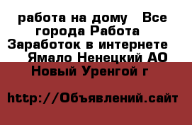 работа на дому - Все города Работа » Заработок в интернете   . Ямало-Ненецкий АО,Новый Уренгой г.